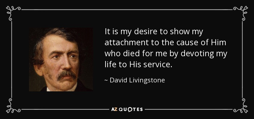 It is my desire to show my attachment to the cause of Him who died for me by devoting my life to His service. - David Livingstone