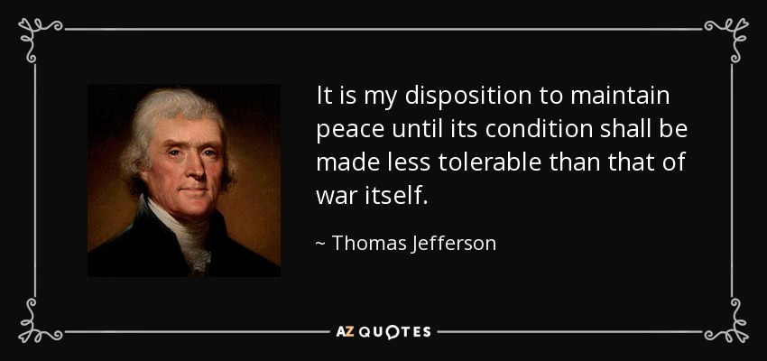 It is my disposition to maintain peace until its condition shall be made less tolerable than that of war itself. - Thomas Jefferson