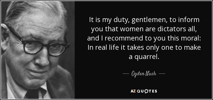 It is my duty, gentlemen, to inform you that women are dictators all, and I recommend to you this moral: In real life it takes only one to make a quarrel. - Ogden Nash