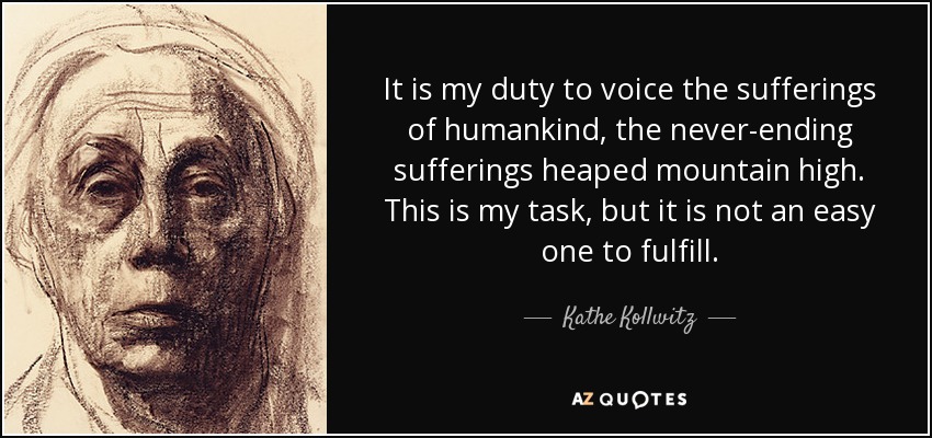 It is my duty to voice the sufferings of humankind, the never-ending sufferings heaped mountain high. This is my task, but it is not an easy one to fulfill. - Kathe Kollwitz