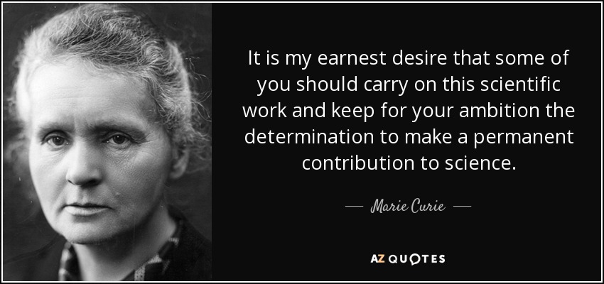 It is my earnest desire that some of you should carry on this scientific work and keep for your ambition the determination to make a permanent contribution to science. - Marie Curie