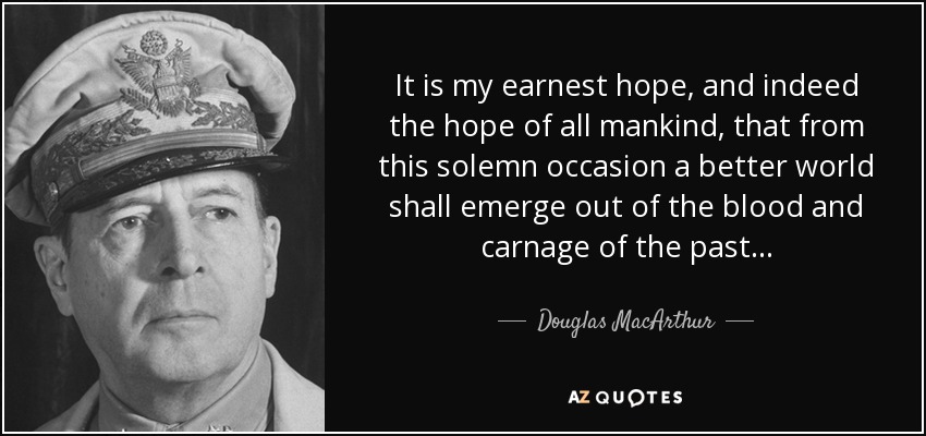 It is my earnest hope, and indeed the hope of all mankind, that from this solemn occasion a better world shall emerge out of the blood and carnage of the past... - Douglas MacArthur