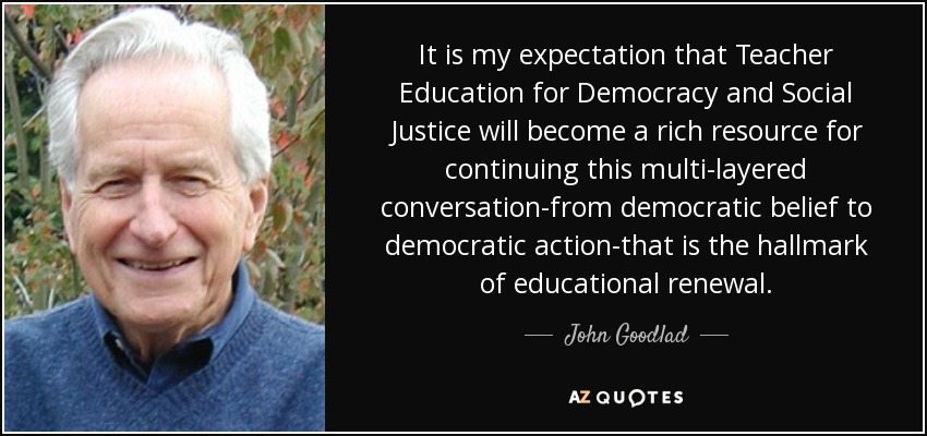 It is my expectation that Teacher Education for Democracy and Social Justice will become a rich resource for continuing this multi-layered conversation-from democratic belief to democratic action-that is the hallmark of educational renewal. - John Goodlad