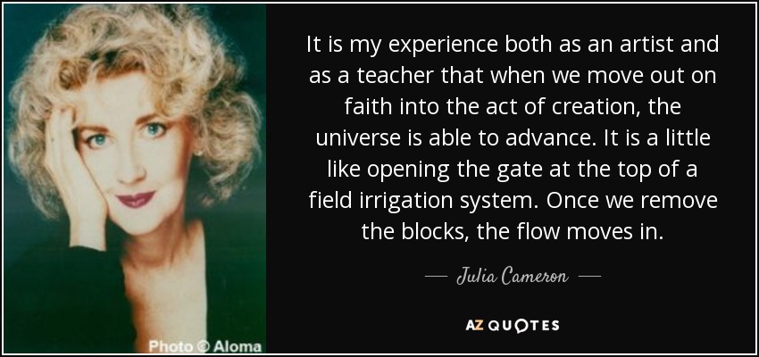 It is my experience both as an artist and as a teacher that when we move out on faith into the act of creation, the universe is able to advance. It is a little like opening the gate at the top of a field irrigation system. Once we remove the blocks, the flow moves in. - Julia Cameron