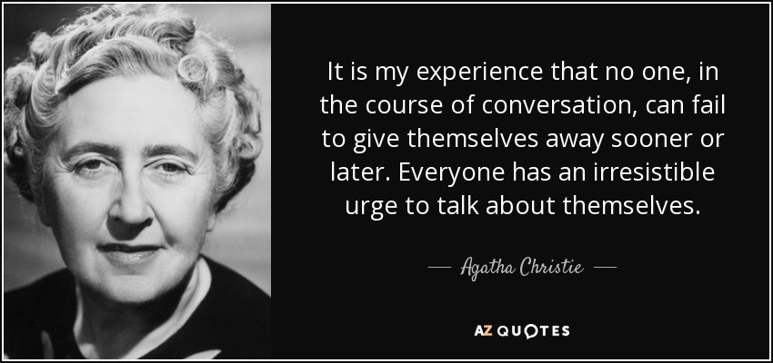 It is my experience that no one, in the course of conversation, can fail to give themselves away sooner or later. Everyone has an irresistible urge to talk about themselves. - Agatha Christie