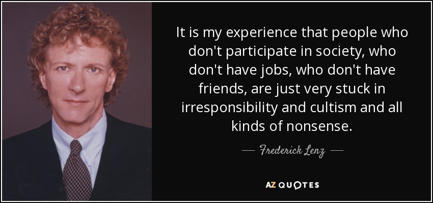 It is my experience that people who don't participate in society, who don't have jobs, who don't have friends, are just very stuck in irresponsibility and cultism and all kinds of nonsense. - Frederick Lenz