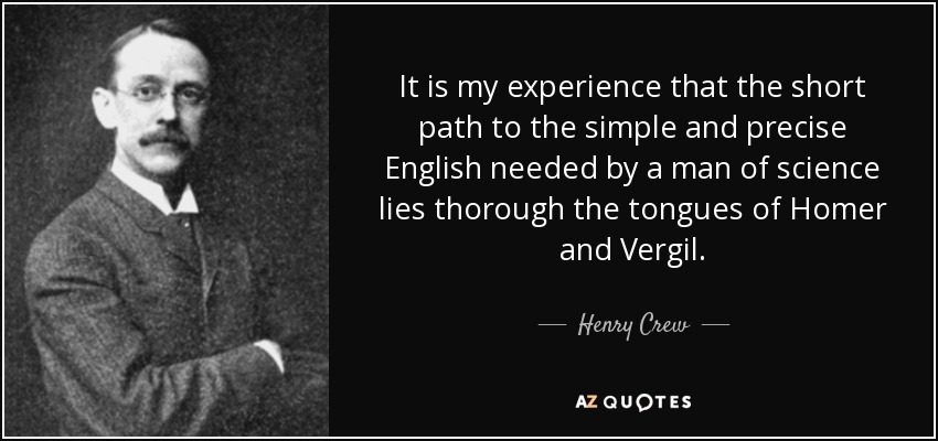 It is my experience that the short path to the simple and precise English needed by a man of science lies thorough the tongues of Homer and Vergil. - Henry Crew