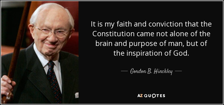 It is my faith and conviction that the Constitution came not alone of the brain and purpose of man, but of the inspiration of God. - Gordon B. Hinckley