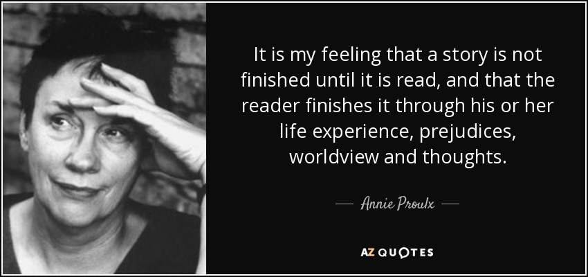 It is my feeling that a story is not finished until it is read, and that the reader finishes it through his or her life experience, prejudices, worldview and thoughts. - Annie Proulx