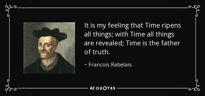 It is my feeling that Time ripens all things; with Time all things are revealed; Time is the father of truth. - Francois Rabelais