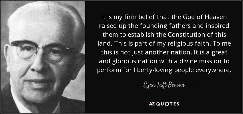 It is my firm belief that the God of Heaven raised up the founding fathers and inspired them to establish the Constitution of this land. This is part of my religious faith. To me this is not just another nation. It is a great and glorious nation with a divine mission to perform for liberty-loving people everywhere. - Ezra Taft Benson