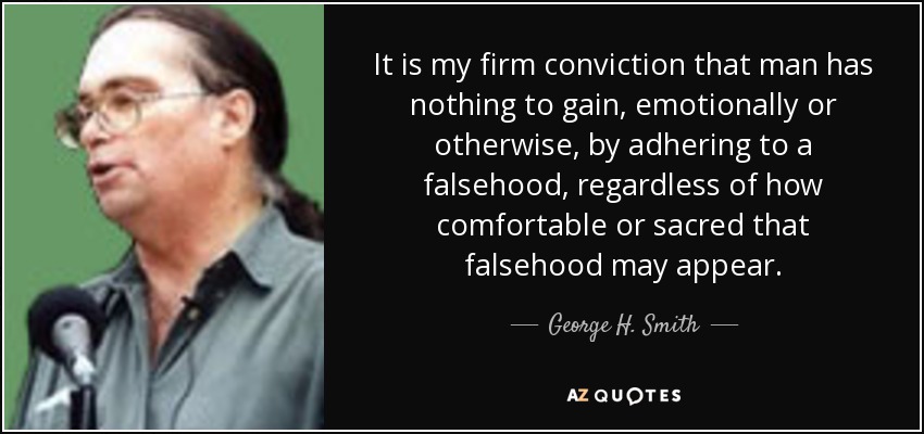 It is my firm conviction that man has nothing to gain, emotionally or otherwise, by adhering to a falsehood, regardless of how comfortable or sacred that falsehood may appear. - George H. Smith