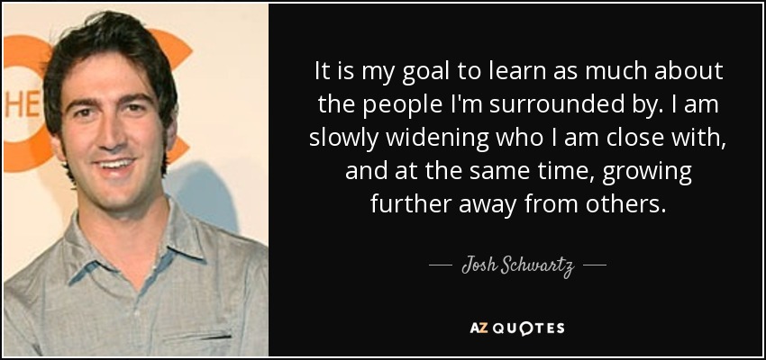 It is my goal to learn as much about the people I'm surrounded by. I am slowly widening who I am close with, and at the same time, growing further away from others. - Josh Schwartz