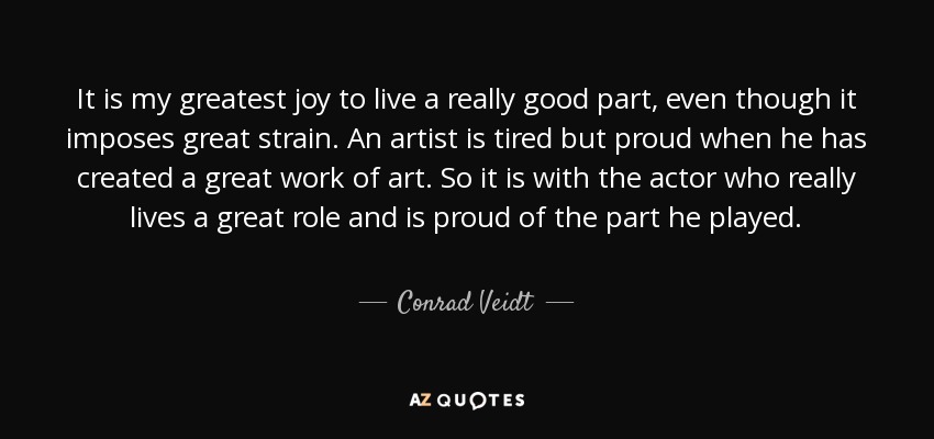 It is my greatest joy to live a really good part, even though it imposes great strain. An artist is tired but proud when he has created a great work of art. So it is with the actor who really lives a great role and is proud of the part he played. - Conrad Veidt