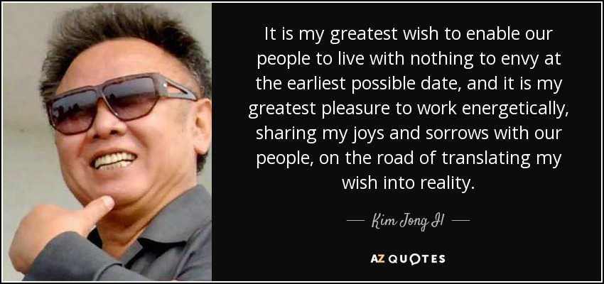 It is my greatest wish to enable our people to live with nothing to envy at the earliest possible date, and it is my greatest pleasure to work energetically, sharing my joys and sorrows with our people, on the road of translating my wish into reality. - Kim Jong Il