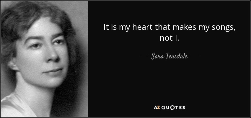 It is my heart that makes my songs, not I. - Sara Teasdale