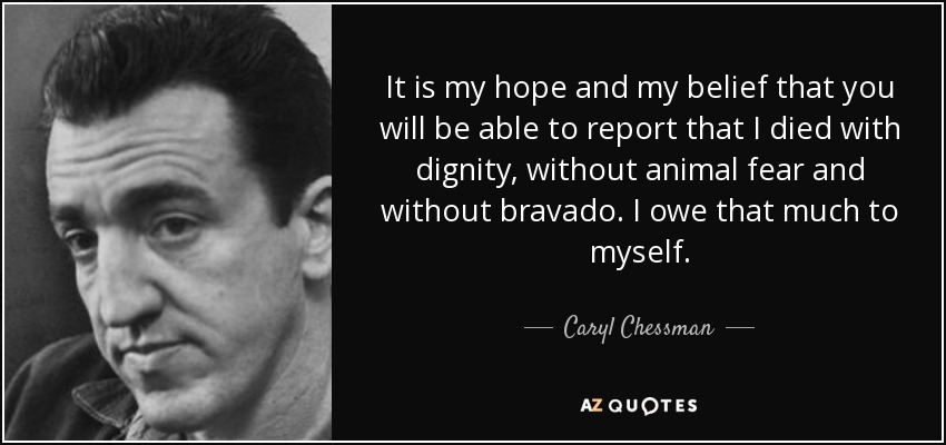 It is my hope and my belief that you will be able to report that I died with dignity, without animal fear and without bravado. I owe that much to myself. - Caryl Chessman