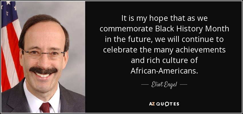 It is my hope that as we commemorate Black History Month in the future, we will continue to celebrate the many achievements and rich culture of African-Americans. - Eliot Engel