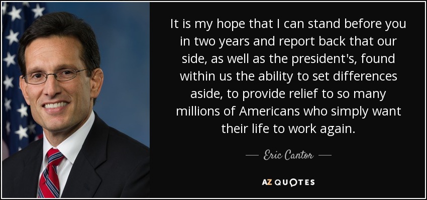 It is my hope that I can stand before you in two years and report back that our side, as well as the president's, found within us the ability to set differences aside, to provide relief to so many millions of Americans who simply want their life to work again. - Eric Cantor