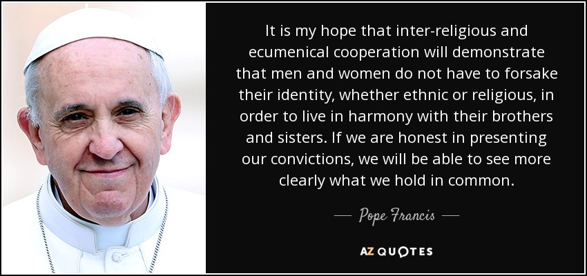 It is my hope that inter-religious and ecumenical cooperation will demonstrate that men and women do not have to forsake their identity, whether ethnic or religious, in order to live in harmony with their brothers and sisters. If we are honest in presenting our convictions, we will be able to see more clearly what we hold in common. - Pope Francis
