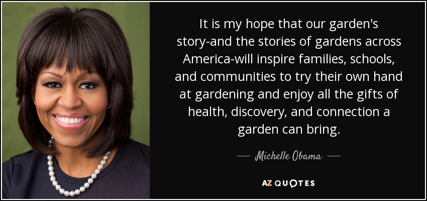 It is my hope that our garden's story-and the stories of gardens across America-will inspire families, schools, and communities to try their own hand at gardening and enjoy all the gifts of health, discovery, and connection a garden can bring. - Michelle Obama