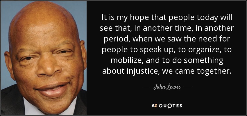 It is my hope that people today will see that, in another time, in another period, when we saw the need for people to speak up, to organize, to mobilize, and to do something about injustice, we came together. - John Lewis