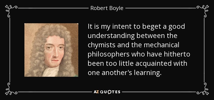 It is my intent to beget a good understanding between the chymists and the mechanical philosophers who have hitherto been too little acquainted with one another's learning. - Robert Boyle
