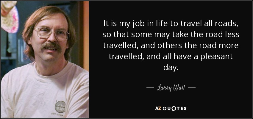 It is my job in life to travel all roads, so that some may take the road less travelled, and others the road more travelled, and all have a pleasant day. - Larry Wall