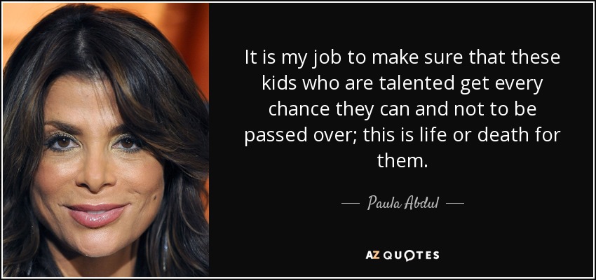 It is my job to make sure that these kids who are talented get every chance they can and not to be passed over; this is life or death for them. - Paula Abdul