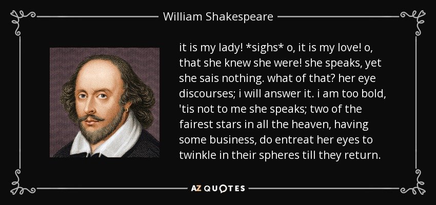 it is my lady! *sighs* o, it is my love! o, that she knew she were! she speaks, yet she sais nothing. what of that? her eye discourses; i will answer it. i am too bold, 'tis not to me she speaks; two of the fairest stars in all the heaven, having some business, do entreat her eyes to twinkle in their spheres till they return. - William Shakespeare