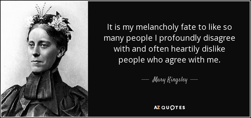 It is my melancholy fate to like so many people I profoundly disagree with and often heartily dislike people who agree with me. - Mary Kingsley