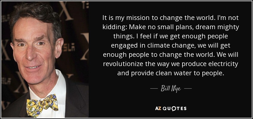 It is my mission to change the world. I'm not kidding: Make no small plans, dream mighty things. I feel if we get enough people engaged in climate change, we will get enough people to change the world. We will revolutionize the way we produce electricity and provide clean water to people. - Bill Nye