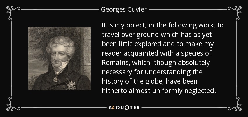 It is my object, in the following work, to travel over ground which has as yet been little explored and to make my reader acquainted with a species of Remains, which, though absolutely necessary for understanding the history of the globe, have been hitherto almost uniformly neglected. - Georges Cuvier