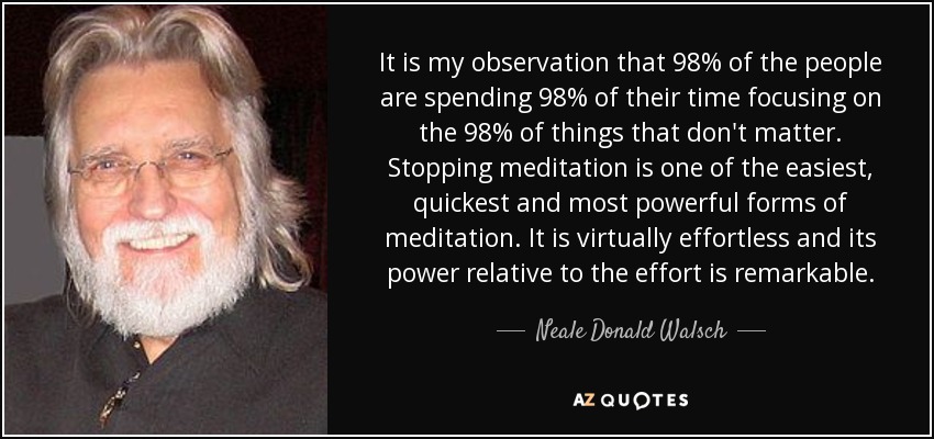 It is my observation that 98% of the people are spending 98% of their time focusing on the 98% of things that don't matter. Stopping meditation is one of the easiest, quickest and most powerful forms of meditation. It is virtually effortless and its power relative to the effort is remarkable. - Neale Donald Walsch
