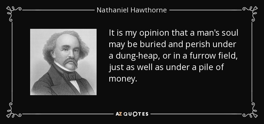 It is my opinion that a man's soul may be buried and perish under a dung-heap, or in a furrow field, just as well as under a pile of money. - Nathaniel Hawthorne