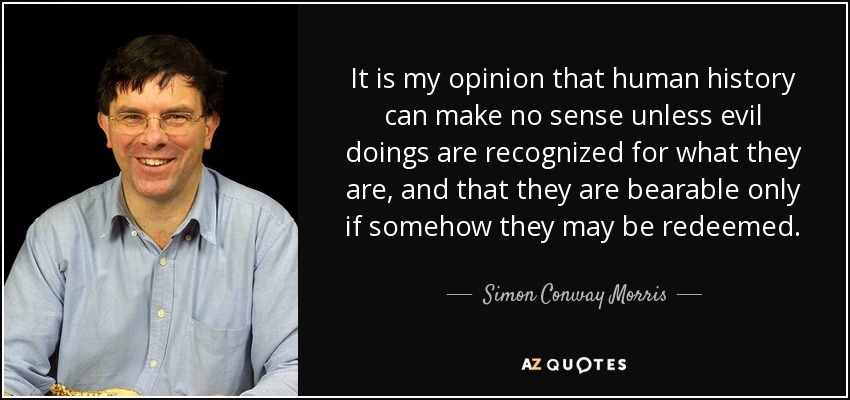 It is my opinion that human history can make no sense unless evil doings are recognized for what they are, and that they are bearable only if somehow they may be redeemed. - Simon Conway Morris