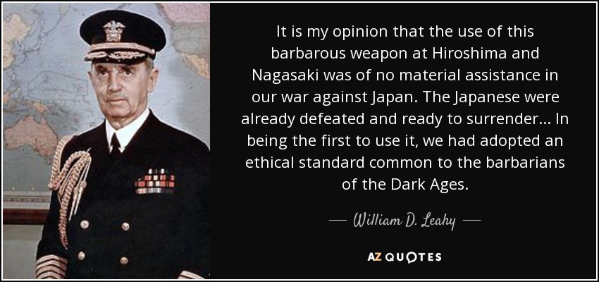 It is my opinion that the use of this barbarous weapon at Hiroshima and Nagasaki was of no material assistance in our war against Japan. The Japanese were already defeated and ready to surrender... In being the first to use it, we had adopted an ethical standard common to the barbarians of the Dark Ages. - William D. Leahy