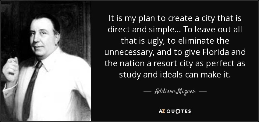 It is my plan to create a city that is direct and simple... To leave out all that is ugly, to eliminate the unnecessary, and to give Florida and the nation a resort city as perfect as study and ideals can make it. - Addison Mizner