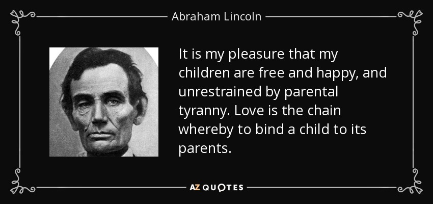It is my pleasure that my children are free and happy, and unrestrained by parental tyranny. Love is the chain whereby to bind a child to its parents. - Abraham Lincoln
