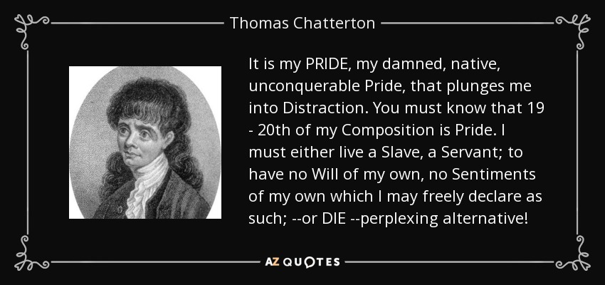 It is my PRIDE, my damned, native, unconquerable Pride, that plunges me into Distraction. You must know that 19 - 20th of my Composition is Pride. I must either live a Slave, a Servant; to have no Will of my own, no Sentiments of my own which I may freely declare as such; --or DIE --perplexing alternative! - Thomas Chatterton