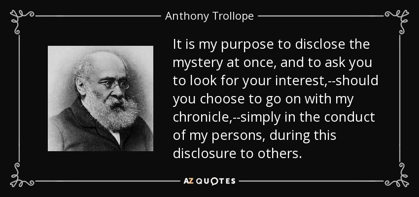 It is my purpose to disclose the mystery at once, and to ask you to look for your interest,--should you choose to go on with my chronicle,--simply in the conduct of my persons, during this disclosure to others. - Anthony Trollope