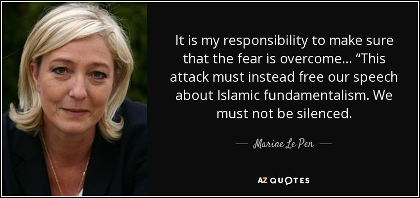 It is my responsibility to make sure that the fear is overcome… “This attack must instead free our speech about Islamic fundamentalism. We must not be silenced. - Marine Le Pen