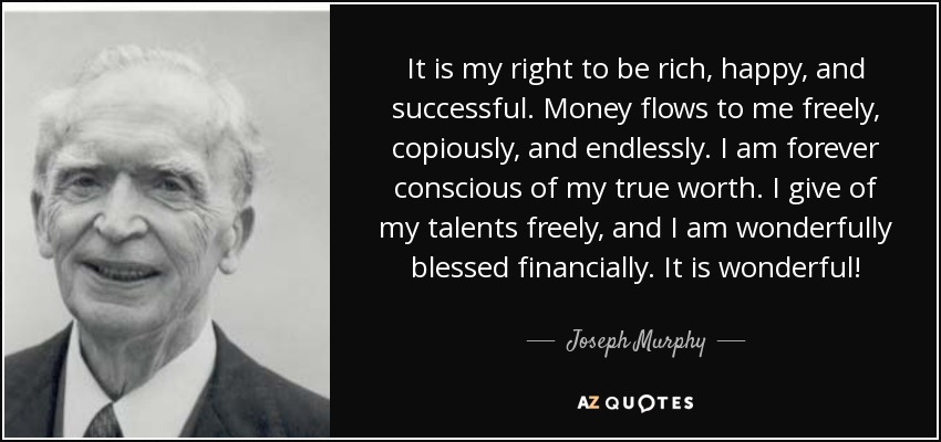 It is my right to be rich, happy, and successful. Money flows to me freely, copiously, and endlessly. I am forever conscious of my true worth. I give of my talents freely, and I am wonderfully blessed financially. It is wonderful! - Joseph Murphy