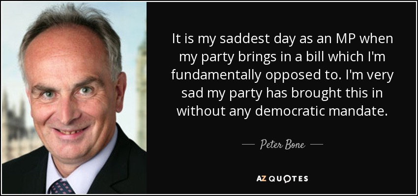 It is my saddest day as an MP when my party brings in a bill which I'm fundamentally opposed to. I'm very sad my party has brought this in without any democratic mandate. - Peter Bone
