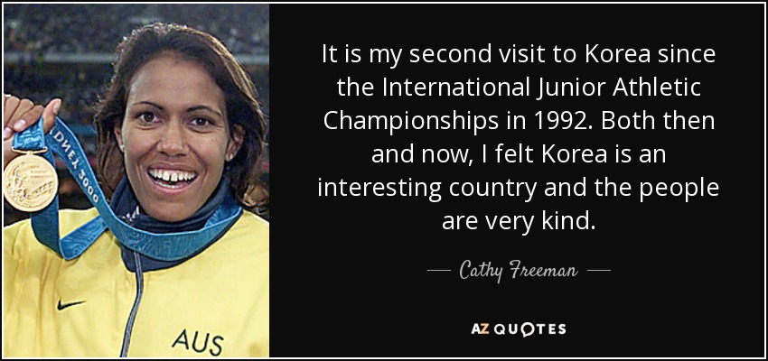 It is my second visit to Korea since the International Junior Athletic Championships in 1992. Both then and now, I felt Korea is an interesting country and the people are very kind. - Cathy Freeman