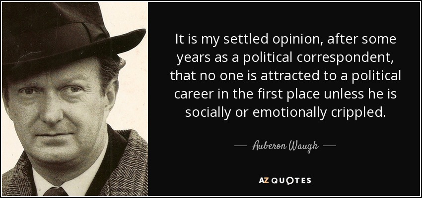 It is my settled opinion, after some years as a political correspondent, that no one is attracted to a political career in the first place unless he is socially or emotionally crippled. - Auberon Waugh