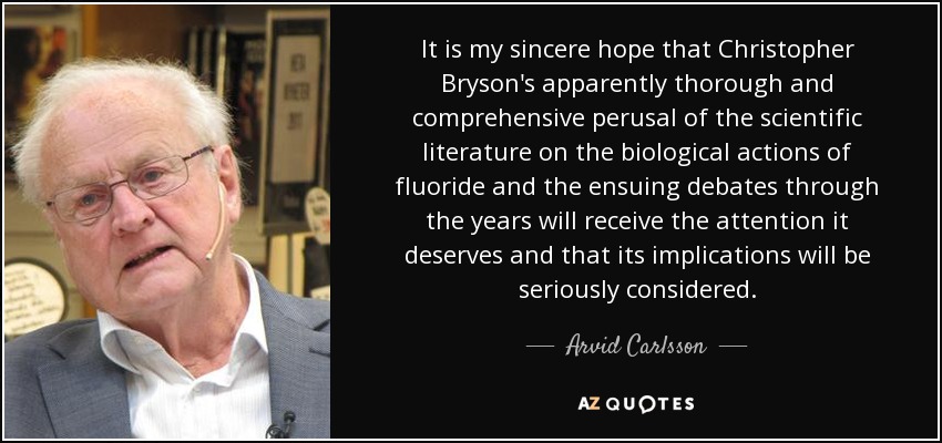 It is my sincere hope that Christopher Bryson's apparently thorough and comprehensive perusal of the scientific literature on the biological actions of fluoride and the ensuing debates through the years will receive the attention it deserves and that its implications will be seriously considered. - Arvid Carlsson