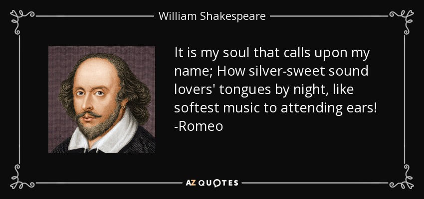 It is my soul that calls upon my name; How silver-sweet sound lovers' tongues by night, like softest music to attending ears! -Romeo - William Shakespeare