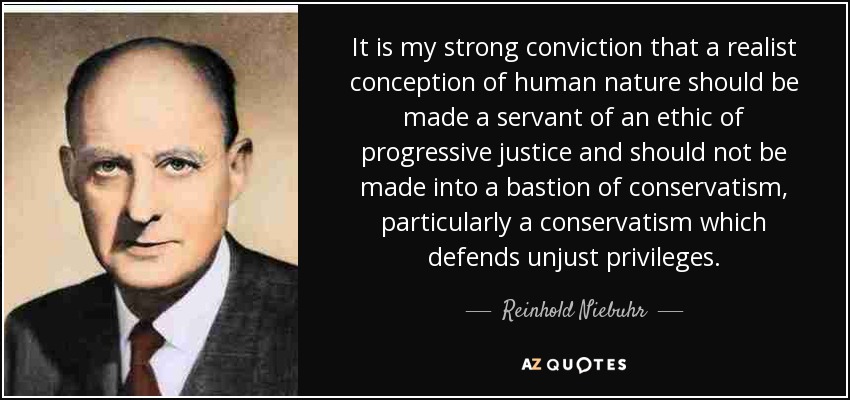 It is my strong conviction that a realist conception of human nature should be made a servant of an ethic of progressive justice and should not be made into a bastion of conservatism, particularly a conservatism which defends unjust privileges. - Reinhold Niebuhr