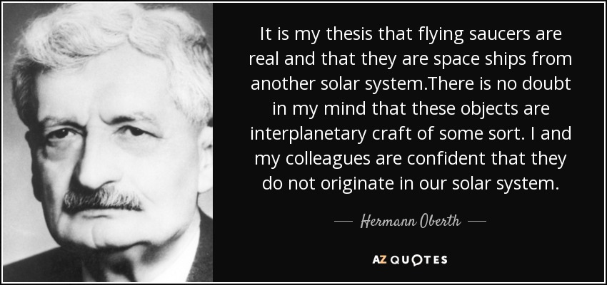 It is my thesis that flying saucers are real and that they are space ships from another solar system.There is no doubt in my mind that these objects are interplanetary craft of some sort. I and my colleagues are confident that they do not originate in our solar system. - Hermann Oberth